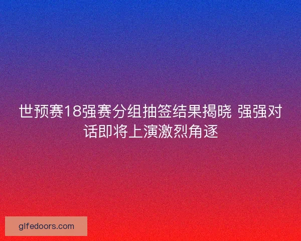 世预赛18强赛分组抽签结果揭晓 强强对话即将上演激烈角逐