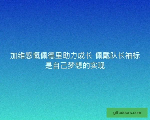 加维感慨佩德里助力成长 佩戴队长袖标是自己梦想的实现