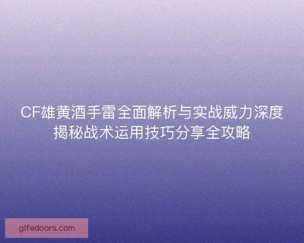 CF雄黄酒手雷全面解析与实战威力深度揭秘战术运用技巧分享全攻略